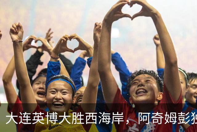 大连英博大胜西海岸，阿奇姆彭独中四元继续争冠梦想